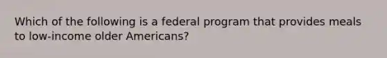 Which of the following is a federal program that provides meals to low-income older Americans?