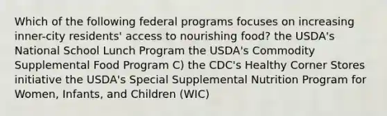 Which of the following federal programs focuses on increasing inner-city residents' access to nourishing food? the USDA's National School Lunch Program the USDA's Commodity Supplemental Food Program C) the CDC's Healthy Corner Stores initiative the USDA's Special Supplemental Nutrition Program for Women, Infants, and Children (WIC)