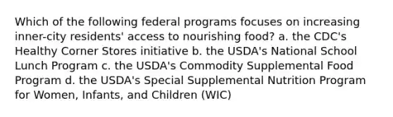 Which of the following federal programs focuses on increasing inner-city residents' access to nourishing food? a. the CDC's Healthy Corner Stores initiative b. the USDA's National School Lunch Program c. the USDA's Commodity Supplemental Food Program d. the USDA's Special Supplemental Nutrition Program for Women, Infants, and Children (WIC)