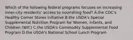 Which of the following federal programs focuses on increasing inner-city residents' access to nourishing food? A.the CDC's Healthy Corner Stores initiative B.the USDA's Special Supplemental Nutrition Program for Women, Infants, and Children (WIC) C.the USDA's Commodity Supplemental Food Program D.the USDA's National School Lunch Program