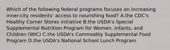 Which of the following federal programs focuses on increasing inner-city residents' access to nourishing food? A.the CDC's Healthy Corner Stores initiative B.the USDA's Special Supplemental Nutrition Program for Women, Infants, and Children (WIC) C.the USDA's Commodity Supplemental Food Program D.the USDA's National School Lunch Program