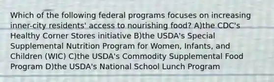 Which of the following federal programs focuses on increasing inner-city residents' access to nourishing food? A)the CDC's Healthy Corner Stores initiative B)the USDA's Special Supplemental Nutrition Program for Women, Infants, and Children (WIC) C)the USDA's Commodity Supplemental Food Program D)the USDA's National School Lunch Program