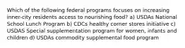 Which of the following federal programs focuses on increasing inner-city residents access to nourishing food? a) USDAs National School Lunch Program b) CDCs healthy corner stores initiative c) USDAS Special supplementation program for women, infants and children d) USDAs commodity supplemental food program