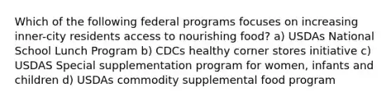 Which of the following federal programs focuses on increasing inner-city residents access to nourishing food? a) USDAs National School Lunch Program b) CDCs healthy corner stores initiative c) USDAS Special supplementation program for women, infants and children d) USDAs commodity supplemental food program