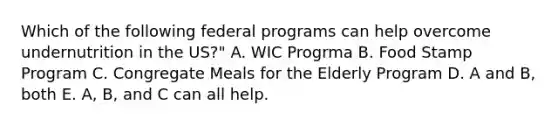 Which of the following federal programs can help overcome undernutrition in the US?" A. WIC Progrma B. Food Stamp Program C. Congregate Meals for the Elderly Program D. A and B, both E. A, B, and C can all help.