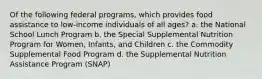 Of the following federal programs, which provides food assistance to low-income individuals of all ages? a. the National School Lunch Program b. the Special Supplemental Nutrition Program for Women, Infants, and Children c. the Commodity Supplemental Food Program d. the Supplemental Nutrition Assistance Program (SNAP)