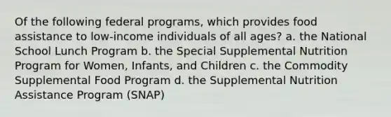 Of the following federal programs, which provides food assistance to low-income individuals of all ages? a. the National School Lunch Program b. the Special Supplemental Nutrition Program for Women, Infants, and Children c. the Commodity Supplemental Food Program d. the Supplemental Nutrition Assistance Program (SNAP)