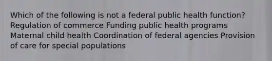 Which of the following is not a federal public health function? Regulation of commerce Funding public health programs Maternal child health Coordination of federal agencies Provision of care for special populations