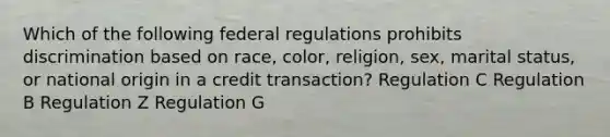 Which of the following federal regulations prohibits discrimination based on race, color, religion, sex, marital status, or national origin in a credit transaction? Regulation C Regulation B Regulation Z Regulation G