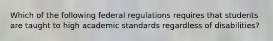 Which of the following federal regulations requires that students are taught to high academic standards regardless of disabilities?