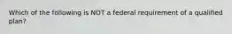 Which of the following is NOT a federal requirement of a qualified plan?