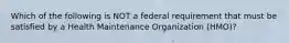 Which of the following is NOT a federal requirement that must be satisfied by a Health Maintenance Organization (HMO)?