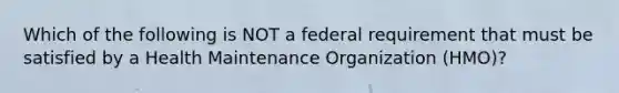 Which of the following is NOT a federal requirement that must be satisfied by a Health Maintenance Organization (HMO)?