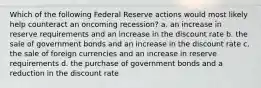 Which of the following Federal Reserve actions would most likely help counteract an oncoming recession? a. an increase in reserve requirements and an increase in the discount rate b. the sale of government bonds and an increase in the discount rate c. the sale of foreign currencies and an increase in reserve requirements d. the purchase of government bonds and a reduction in the discount rate