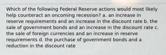 Which of the following Federal Reserve actions would most likely help counteract an oncoming recession? a. an increase in reserve requirements and an increase in the discount rate b. the sale of government bonds and an increase in the discount rate c. the sale of foreign currencies and an increase in reserve requirements d. the purchase of government bonds and a reduction in the discount rate