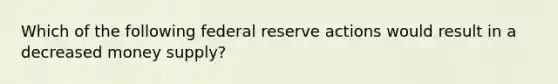 Which of the following federal reserve actions would result in a decreased money supply?