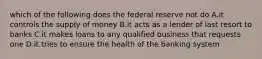 which of the following does the federal reserve not do A.it controls the supply of money B.it acts as a lender of last resort to banks C.it makes loans to any qualified business that requests one D.it tries to ensure the health of the banking system