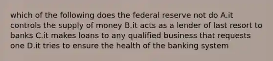 which of the following does the federal reserve not do A.it controls the supply of money B.it acts as a lender of last resort to banks C.it makes loans to any qualified business that requests one D.it tries to ensure the health of the banking system