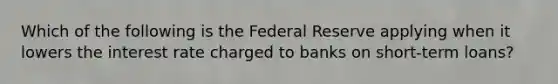 Which of the following is the Federal Reserve applying when it lowers the interest rate charged to banks on short-term loans?