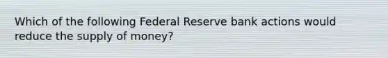 Which of the following Federal Reserve bank actions would reduce the supply of money?