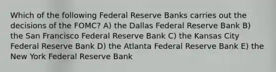 Which of the following Federal Reserve Banks carries out the decisions of the FOMC? A) the Dallas Federal Reserve Bank B) the San Francisco Federal Reserve Bank C) the Kansas City Federal Reserve Bank D) the Atlanta Federal Reserve Bank E) the New York Federal Reserve Bank