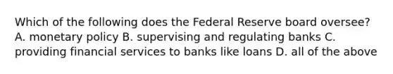 Which of the following does the Federal Reserve board oversee? A. monetary policy B. supervising and regulating banks C. providing financial services to banks like loans D. all of the above