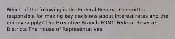 Which of the following is the Federal Reserve Committee responsible for making key decisions about interest rates and the money supply? The Executive Branch FOMC Federal Reserve Districts The House of Representatives