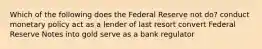 Which of the following does the Federal Reserve not do? conduct monetary policy act as a lender of last resort convert Federal Reserve Notes into gold serve as a bank regulator