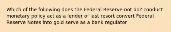 Which of the following does the Federal Reserve not do? conduct monetary policy act as a lender of last resort convert Federal Reserve Notes into gold serve as a bank regulator