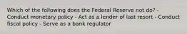 Which of the following does the Federal Reserve not do? - Conduct monetary policy - Act as a lender of last resort - Conduct fiscal policy - Serve as a bank regulator