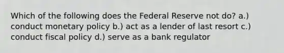 Which of the following does the Federal Reserve not do? a.) conduct monetary policy b.) act as a lender of last resort c.) conduct fiscal policy d.) serve as a bank regulator