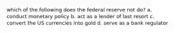 which of the following does the federal reserve not do? a. conduct monetary policy b. act as a lender of last resort c. convert the US currencies into gold d. serve as a bank regulator