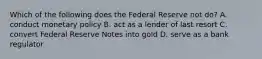 Which of the following does the Federal Reserve not do? A. conduct monetary policy B. act as a lender of last resort C. convert Federal Reserve Notes into gold D. serve as a bank regulator