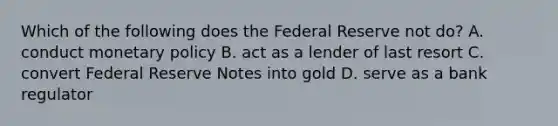 Which of the following does the Federal Reserve not do? A. conduct <a href='https://www.questionai.com/knowledge/kEE0G7Llsx-monetary-policy' class='anchor-knowledge'>monetary policy</a> B. act as a lender of last resort C. convert Federal Reserve Notes into gold D. serve as a bank regulator