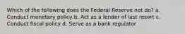 Which of the following does the Federal Reserve not do? a. Conduct monetary policy b. Act as a lender of last resort c. Conduct fiscal policy d. Serve as a bank regulator