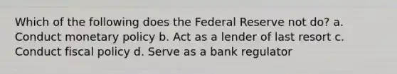 Which of the following does the Federal Reserve not do? a. Conduct monetary policy b. Act as a lender of last resort c. Conduct fiscal policy d. Serve as a bank regulator