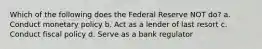 Which of the following does the Federal Reserve NOT do? a. Conduct monetary policy b. Act as a lender of last resort c. Conduct fiscal policy d. Serve as a bank regulator