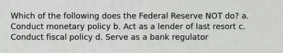 Which of the following does the Federal Reserve NOT do? a. Conduct monetary policy b. Act as a lender of last resort c. Conduct fiscal policy d. Serve as a bank regulator