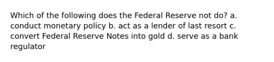 Which of the following does the Federal Reserve not do? a. conduct monetary policy b. act as a lender of last resort c. convert Federal Reserve Notes into gold d. serve as a bank regulator