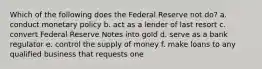 Which of the following does the Federal Reserve not do? a. conduct monetary policy b. act as a lender of last resort c. convert Federal Reserve Notes into gold d. serve as a bank regulator e. control the supply of money f. make loans to any qualified business that requests one