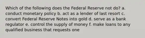 Which of the following does the Federal Reserve not do? a. conduct monetary policy b. act as a lender of last resort c. convert Federal Reserve Notes into gold d. serve as a bank regulator e. control the supply of money f. make loans to any qualified business that requests one