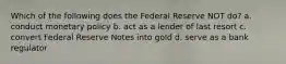 Which of the following does the Federal Reserve NOT do? a. conduct monetary policy b. act as a lender of last resort c. convert Federal Reserve Notes into gold d. serve as a bank regulator