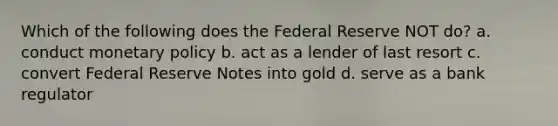 Which of the following does the Federal Reserve NOT do? a. conduct monetary policy b. act as a lender of last resort c. convert Federal Reserve Notes into gold d. serve as a bank regulator