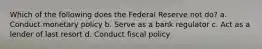 Which of the following does the Federal Reserve not do? a. Conduct monetary policy b. Serve as a bank regulator c. Act as a lender of last resort d. Conduct fiscal policy