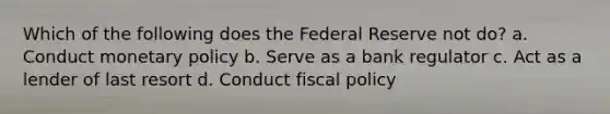 Which of the following does the Federal Reserve not do? a. Conduct monetary policy b. Serve as a bank regulator c. Act as a lender of last resort d. Conduct fiscal policy