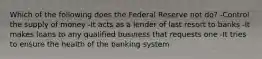 Which of the following does the Federal Reserve not do? -Control the supply of money -It acts as a lender of last resort to banks -It makes loans to any qualified business that requests one -It tries to ensure the health of the banking system