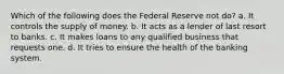 Which of the following does the Federal Reserve not do? a. It controls the supply of money. b. It acts as a lender of last resort to banks. c. It makes loans to any qualified business that requests one. d. It tries to ensure the health of the banking system.