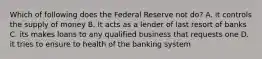 Which of following does the Federal Reserve not do? A. it controls the supply of money B. It acts as a lender of last resort of banks C. its makes loans to any qualified business that requests one D. it tries to ensure to health of the banking system