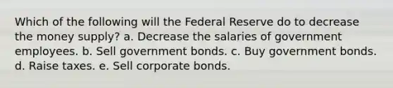 Which of the following will the Federal Reserve do to decrease the money supply? a. Decrease the salaries of government employees. b. Sell government bonds. c. Buy government bonds. d. Raise taxes. e. Sell corporate bonds.