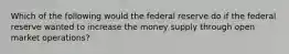 Which of the following would the federal reserve do if the federal reserve wanted to increase the money supply through open market operations?